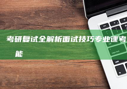 考研复试全解析：面试技巧、专业课考察与综合能力评估